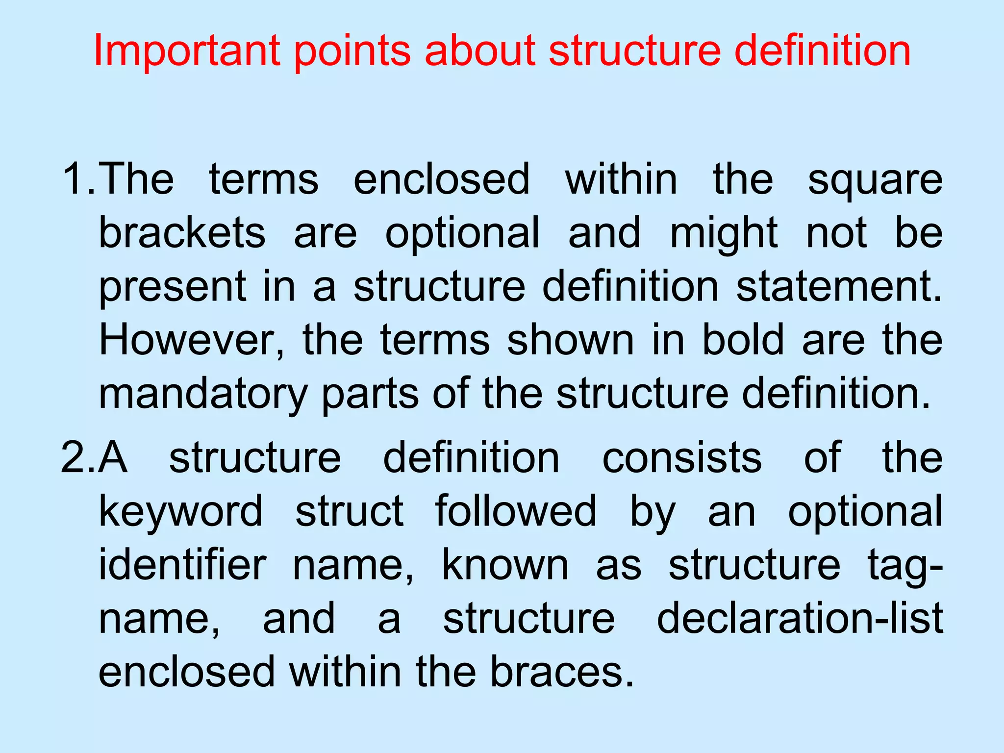 Important points about structure definition
1.The terms enclosed within the square
brackets are optional and might not be
present in a structure definition statement.
However, the terms shown in bold are the
mandatory parts of the structure definition.
2.A structure definition consists of the
keyword struct followed by an optional
identifier name, known as structure tag-
name, and a structure declaration-list
enclosed within the braces.
 
