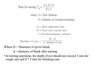 Where D = Diameter of given blank,
d = diameter of blank after turning.
• In turning operation, the depth of cut should not exceed 3 mm for
rough cuts and 0.7 5 mm for finishing cuts.
 