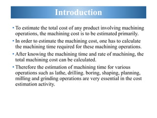 Introduction
• To estimate the total cost of any product involving machining
operations, the machining cost is to be estimated primarily.
• In order to estimate the machining cost, one has to calculate
the machining time required for these machining operations.
• After knowing the machining time and rate of machining, the
total machining cost can be calculated.
• Therefore the estimation of machining time for various
operations such as lathe, drilling. boring, shaping, planning,
milling and grinding operations are very essential in the cost
estimation activity.
 