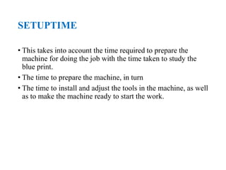 SETUPTIME
• This takes into account the time required to prepare the
machine for doing the job with the time taken to study the
blue print.
• The time to prepare the machine, in turn
• The time to install and adjust the tools in the machine, as well
as to make the machine ready to start the work.
 
