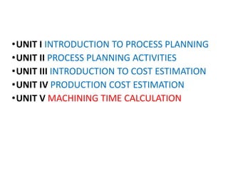 •UNIT I INTRODUCTION TO PROCESS PLANNING
•UNIT II PROCESS PLANNING ACTIVITIES
•UNIT III INTRODUCTION TO COST ESTIMATION
•UNIT IV PRODUCTION COST ESTIMATION
•UNIT V MACHINING TIME CALCULATION
 