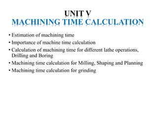 UNIT V
MACHINING TIME CALCULATION
• Estimation of machining time
• Importance of machine time calculation
• Calculation of machining time for different lathe operations,
Drilling and Boring
• Machining time calculation for Milling, Shaping and Planning
• Machining time calculation for grinding
 