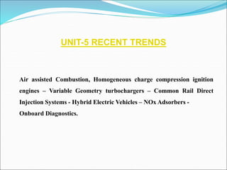 UNIT-5 RECENT TRENDS
Air assisted Combustion, Homogeneous charge compression ignition
engines – Variable Geometry turbochargers – Common Rail Direct
Injection Systems - Hybrid Electric Vehicles – NOx Adsorbers -
Onboard Diagnostics.
 
