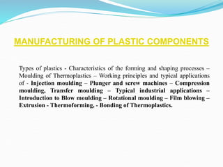 MANUFACTURING OF PLASTIC COMPONENTS
Types of plastics - Characteristics of the forming and shaping processes –
Moulding of Thermoplastics – Working principles and typical applications
of - Injection moulding – Plunger and screw machines – Compression
moulding, Transfer moulding – Typical industrial applications –
Introduction to Blow moulding – Rotational moulding – Film blowing –
Extrusion - Thermoforming, - Bonding of Thermoplastics.
 