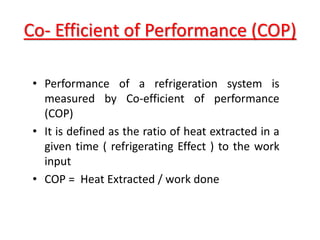 Co- Efficient of Performance (COP)
• Performance of a refrigeration system is
measured by Co-efficient of performance
(COP)
• It is defined as the ratio of heat extracted in a
given time ( refrigerating Effect ) to the work
input
• COP = Heat Extracted / work done
 