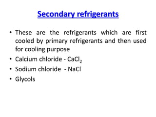 Secondary refrigerants
• These are the refrigerants which are first
cooled by primary refrigerants and then used
for cooling purpose
• Calcium chloride - CaCl2
• Sodium chloride - NaCl
• Glycols
 