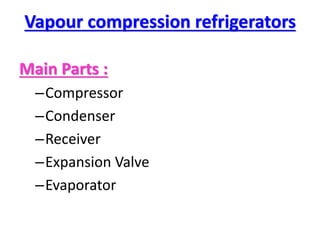 Vapour compression refrigerators
Main Parts :
–Compressor
–Condenser
–Receiver
–Expansion Valve
–Evaporator
 