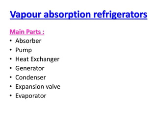 Vapour absorption refrigerators
Main Parts :
• Absorber
• Pump
• Heat Exchanger
• Generator
• Condenser
• Expansion valve
• Evaporator
 