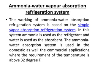 Ammonia-water vapour absorption
refrigeration system
• The working of ammonia-water absorption
refrigeration system is based on the simple
vapor absorption refrigeration system. In this
system ammonia is used as the refrigerant and
water is used as the absorbent. The ammonia-
water absorption system is used in the
domestic as well the commercial applications
where the requirement of the temperature is
above 32 degree F.
 