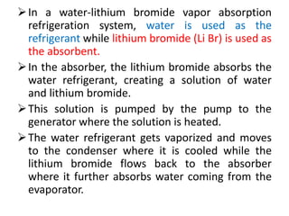 In a water-lithium bromide vapor absorption
refrigeration system, water is used as the
refrigerant while lithium bromide (Li Br) is used as
the absorbent.
In the absorber, the lithium bromide absorbs the
water refrigerant, creating a solution of water
and lithium bromide.
This solution is pumped by the pump to the
generator where the solution is heated.
The water refrigerant gets vaporized and moves
to the condenser where it is cooled while the
lithium bromide flows back to the absorber
where it further absorbs water coming from the
evaporator.
 