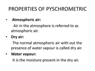 PROPERTIES OF PYSCHROMETRIC
• Atmospheric air:
Air in the atmosphere is referred to as
atmospheric air.
• Dry air:
The normal atmospheric air with out the
presence of water vapour is called dry air.
• Water vapour:
It is the moisture present in the dry air.
 