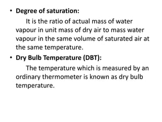 • Degree of saturation:
It is the ratio of actual mass of water
vapour in unit mass of dry air to mass water
vapour in the same volume of saturated air at
the same temperature.
• Dry Bulb Temperature (DBT):
The temperature which is measured by an
ordinary thermometer is known as dry bulb
temperature.
 
