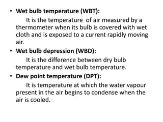 • Wet bulb temperature (WBT):
It is the temperature of air measured by a
thermometer when its bulb is covered with wet
cloth and is exposed to a current rapidly moving
air.
• Wet bulb depression (WBD):
It is the difference between dry bulb
temperature and wet bulb temperature.
• Dew point temperature (DPT):
It is temperature at which the water vapour
present in the air begins to condense when the
air is cooled.
 
