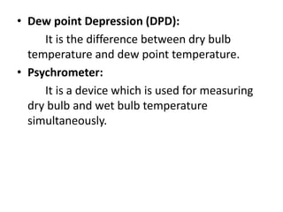 • Dew point Depression (DPD):
It is the difference between dry bulb
temperature and dew point temperature.
• Psychrometer:
It is a device which is used for measuring
dry bulb and wet bulb temperature
simultaneously.
 