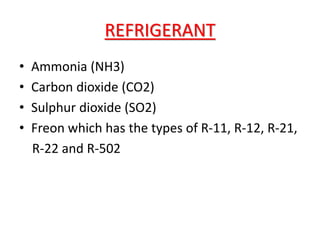 REFRIGERANT
• Ammonia (NH3)
• Carbon dioxide (CO2)
• Sulphur dioxide (SO2)
• Freon which has the types of R-11, R-12, R-21,
R-22 and R-502
 