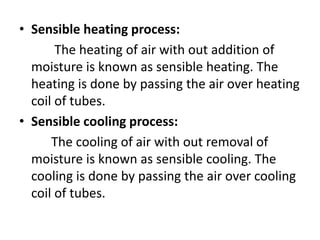 • Sensible heating process:
The heating of air with out addition of
moisture is known as sensible heating. The
heating is done by passing the air over heating
coil of tubes.
• Sensible cooling process:
The cooling of air with out removal of
moisture is known as sensible cooling. The
cooling is done by passing the air over cooling
coil of tubes.
 