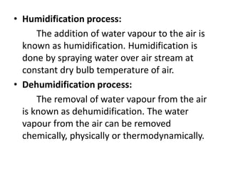 • Humidification process:
The addition of water vapour to the air is
known as humidification. Humidification is
done by spraying water over air stream at
constant dry bulb temperature of air.
• Dehumidification process:
The removal of water vapour from the air
is known as dehumidification. The water
vapour from the air can be removed
chemically, physically or thermodynamically.
 