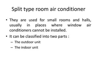 Split type room air conditioner
• They are used for small rooms and halls,
usually in places where window air
conditioners cannot be installed.
• It can be classified into two parts :
– The outdoor unit
– The indoor unit
 