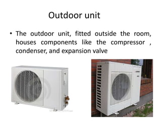 Outdoor unit
• The outdoor unit, fitted outside the room,
houses components like the compressor ,
condenser, and expansion valve
 