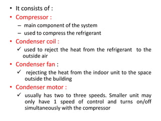 • It consists of :
• Compressor :
– main component of the system
– used to compress the refrigerant
• Condenser coil :
 used to reject the heat from the refrigerant to the
outside air
• Condenser fan :
 rejecting the heat from the indoor unit to the space
outside the building
• Condenser motor :
 usually has two to three speeds. Smaller unit may
only have 1 speed of control and turns on/off
simultaneously with the compressor
 
