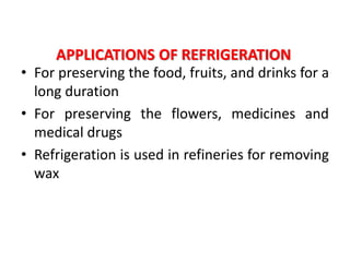 APPLICATIONS OF REFRIGERATION
• For preserving the food, fruits, and drinks for a
long duration
• For preserving the flowers, medicines and
medical drugs
• Refrigeration is used in refineries for removing
wax
 