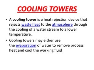 COOLING TOWERS
• A cooling tower is a heat rejection device that
rejects waste heat to the atmosphere through
the cooling of a water stream to a lower
temperature.
• Cooling towers may either use
the evaporation of water to remove process
heat and cool the working fluid
 