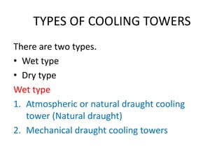 TYPES OF COOLING TOWERS
There are two types.
• Wet type
• Dry type
Wet type
1. Atmospheric or natural draught cooling
tower (Natural draught)
2. Mechanical draught cooling towers
 