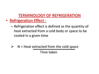 TERMINOLOGY OF REFRIGERATION
• Refrigeration Effect :
– Refrigeration effect is defined as the quantity of
heat extracted from a cold body or space to be
cooled in a given time
 N = Heat extracted from the cold space
Time taken
 