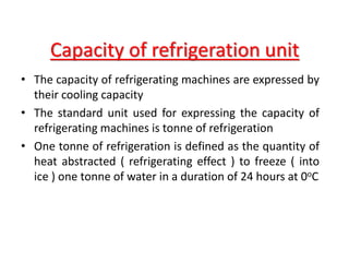 Capacity of refrigeration unit
• The capacity of refrigerating machines are expressed by
their cooling capacity
• The standard unit used for expressing the capacity of
refrigerating machines is tonne of refrigeration
• One tonne of refrigeration is defined as the quantity of
heat abstracted ( refrigerating effect ) to freeze ( into
ice ) one tonne of water in a duration of 24 hours at 0oC
 