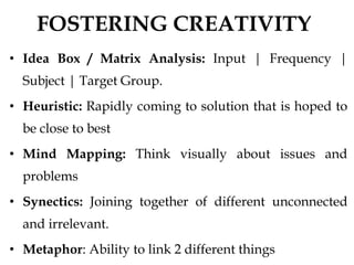 FOSTERING CREATIVITY
• Idea Box / Matrix Analysis: Input | Frequency |
Subject | Target Group.
• Heuristic: Rapidly coming to solution that is hoped to
be close to best
• Mind Mapping: Think visually about issues and
problems
• Synectics: Joining together of different unconnected
and irrelevant.
• Metaphor: Ability to link 2 different things
 