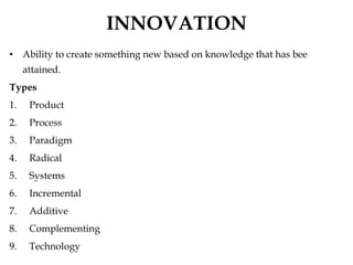 INNOVATION
• Ability to create something new based on knowledge that has bee
attained.
Types
1. Product
2. Process
3. Paradigm
4. Radical
5. Systems
6. Incremental
7. Additive
8. Complementing
9. Technology
 