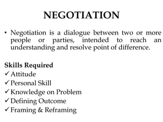 NEGOTIATION
• Negotiation is a dialogue between two or more
people or parties, intended to reach an
understanding and resolve point of difference.
Skills Required
Attitude
Personal Skill
Knowledge on Problem
Defining Outcome
Framing & Reframing
 