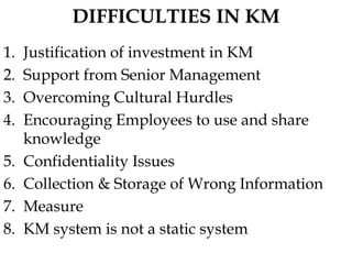 DIFFICULTIES IN KM
1. Justification of investment in KM
2. Support from Senior Management
3. Overcoming Cultural Hurdles
4. Encouraging Employees to use and share
knowledge
5. Confidentiality Issues
6. Collection & Storage of Wrong Information
7. Measure
8. KM system is not a static system
 