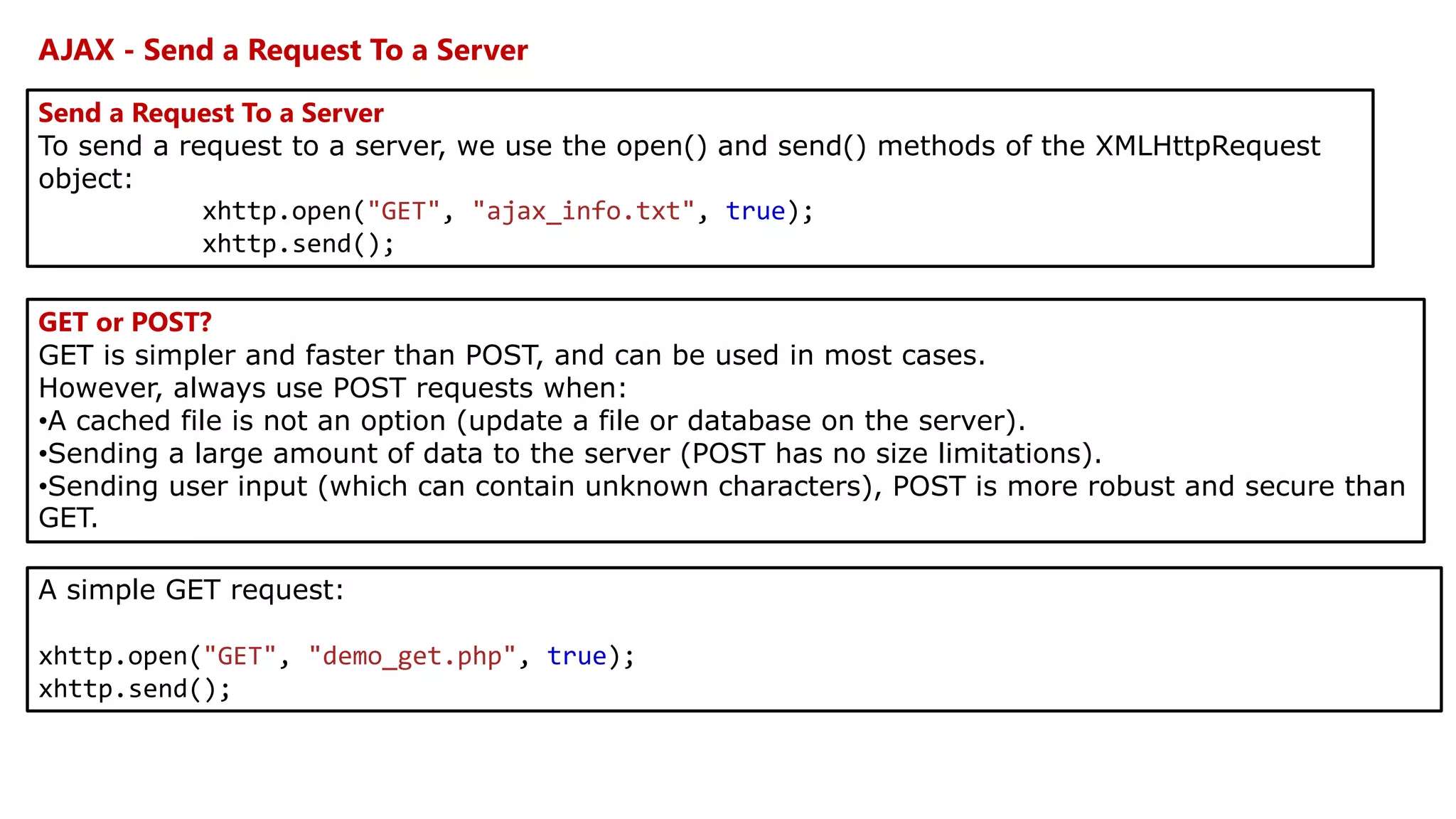 AJAX - Send a Request To a Server
Send a Request To a Server
To send a request to a server, we use the open() and send() methods of the XMLHttpRequest
object:
xhttp.open("GET", "ajax_info.txt", true);
xhttp.send();
GET or POST?
GET is simpler and faster than POST, and can be used in most cases.
However, always use POST requests when:
•A cached file is not an option (update a file or database on the server).
•Sending a large amount of data to the server (POST has no size limitations).
•Sending user input (which can contain unknown characters), POST is more robust and secure than
GET.
A simple GET request:
xhttp.open("GET", "demo_get.php", true);
xhttp.send();
 
