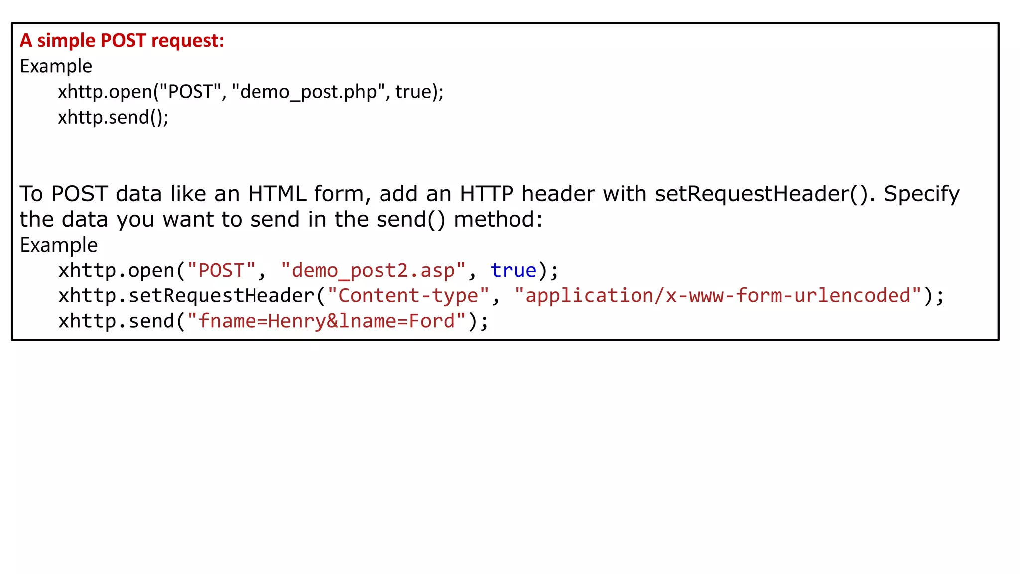 A simple POST request:
Example
xhttp.open("POST", "demo_post.php", true);
xhttp.send();
To POST data like an HTML form, add an HTTP header with setRequestHeader(). Specify
the data you want to send in the send() method:
Example
xhttp.open("POST", "demo_post2.asp", true);
xhttp.setRequestHeader("Content-type", "application/x-www-form-urlencoded");
xhttp.send("fname=Henry&lname=Ford");
 