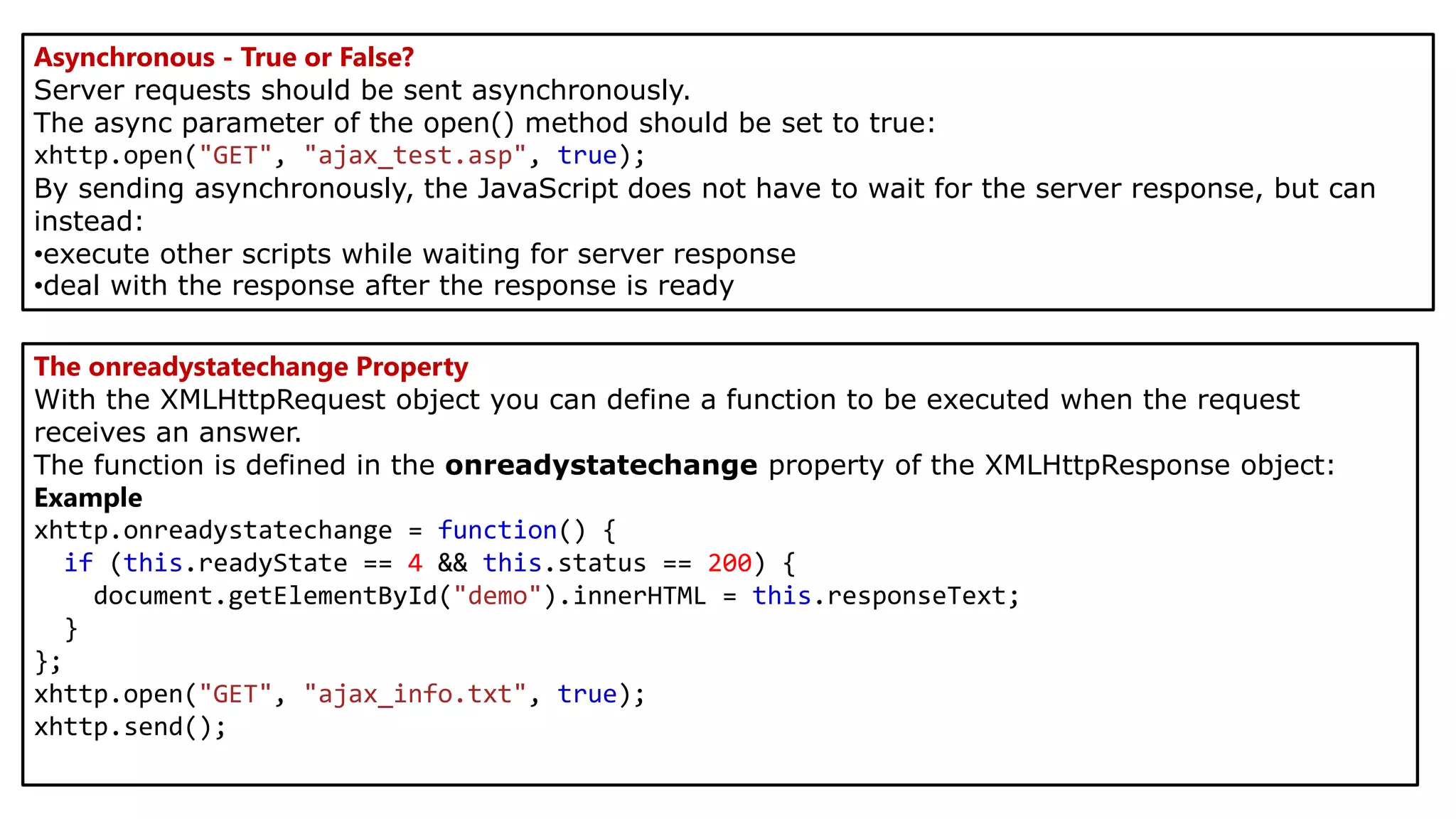 Asynchronous - True or False?
Server requests should be sent asynchronously.
The async parameter of the open() method should be set to true:
xhttp.open("GET", "ajax_test.asp", true);
By sending asynchronously, the JavaScript does not have to wait for the server response, but can
instead:
•execute other scripts while waiting for server response
•deal with the response after the response is ready
The onreadystatechange Property
With the XMLHttpRequest object you can define a function to be executed when the request
receives an answer.
The function is defined in the onreadystatechange property of the XMLHttpResponse object:
Example
xhttp.onreadystatechange = function() {
if (this.readyState == 4 && this.status == 200) {
document.getElementById("demo").innerHTML = this.responseText;
}
};
xhttp.open("GET", "ajax_info.txt", true);
xhttp.send();
 