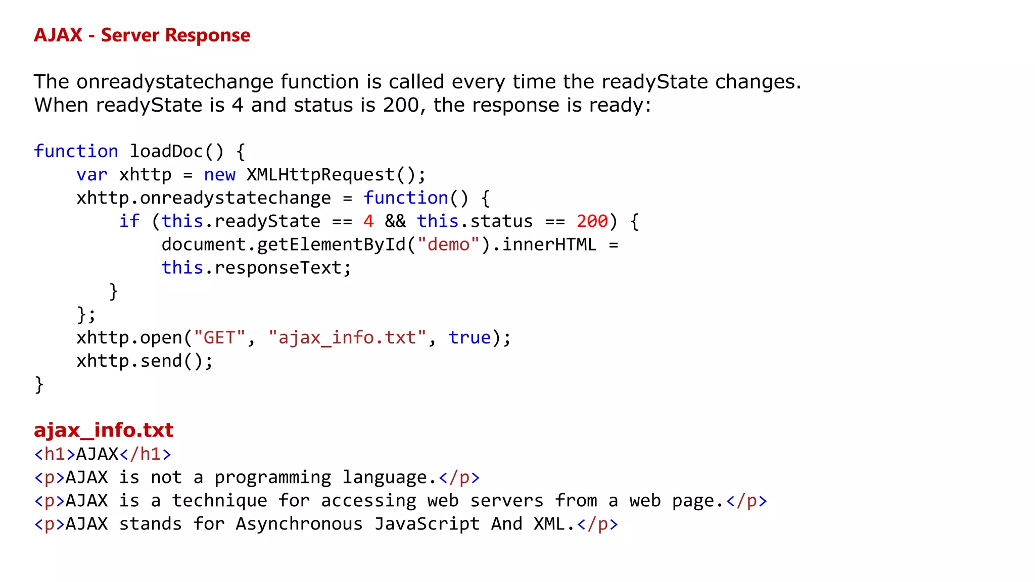 AJAX - Server Response
The onreadystatechange function is called every time the readyState changes.
When readyState is 4 and status is 200, the response is ready:
function loadDoc() {
var xhttp = new XMLHttpRequest();
xhttp.onreadystatechange = function() {
if (this.readyState == 4 && this.status == 200) {
document.getElementById("demo").innerHTML =
this.responseText;
}
};
xhttp.open("GET", "ajax_info.txt", true);
xhttp.send();
}
ajax_info.txt
<h1>AJAX</h1>
<p>AJAX is not a programming language.</p>
<p>AJAX is a technique for accessing web servers from a web page.</p>
<p>AJAX stands for Asynchronous JavaScript And XML.</p>
 