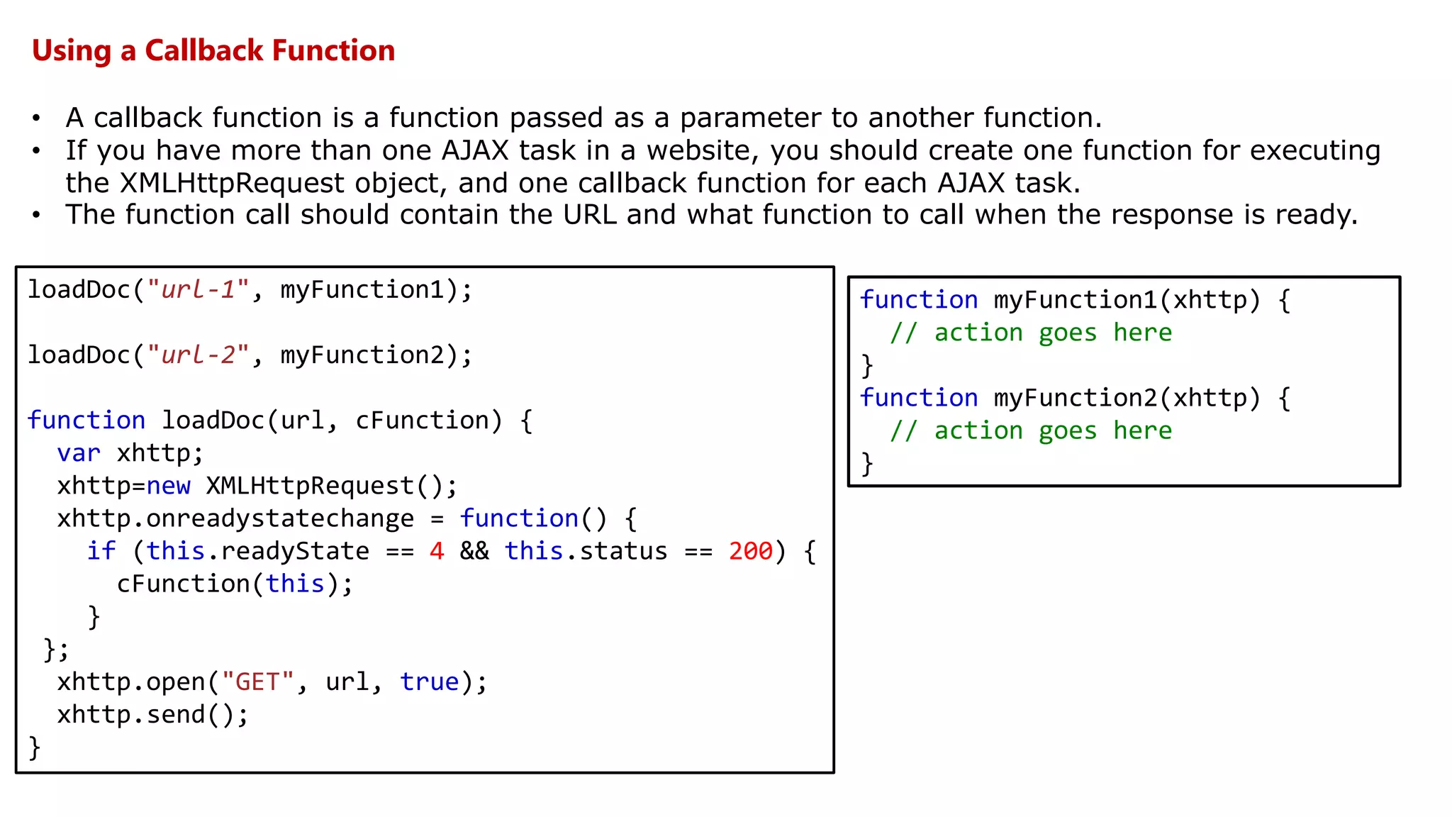 Using a Callback Function
• A callback function is a function passed as a parameter to another function.
• If you have more than one AJAX task in a website, you should create one function for executing
the XMLHttpRequest object, and one callback function for each AJAX task.
• The function call should contain the URL and what function to call when the response is ready.
loadDoc("url-1", myFunction1);
loadDoc("url-2", myFunction2);
function loadDoc(url, cFunction) {
var xhttp;
xhttp=new XMLHttpRequest();
xhttp.onreadystatechange = function() {
if (this.readyState == 4 && this.status == 200) {
cFunction(this);
}
};
xhttp.open("GET", url, true);
xhttp.send();
}
function myFunction1(xhttp) {
// action goes here
}
function myFunction2(xhttp) {
// action goes here
}
 