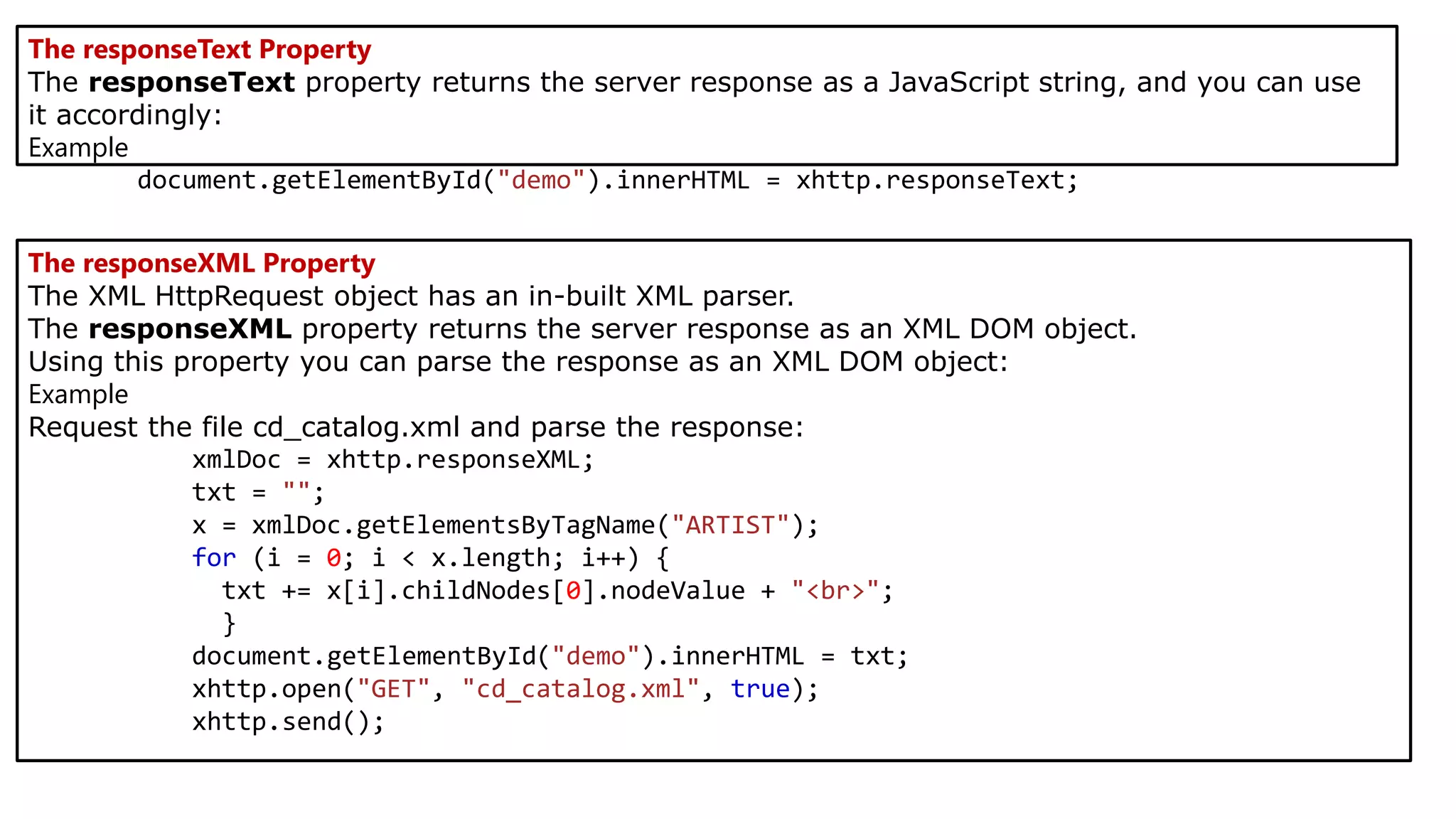 The responseText Property
The responseText property returns the server response as a JavaScript string, and you can use
it accordingly:
Example
document.getElementById("demo").innerHTML = xhttp.responseText;
The responseXML Property
The XML HttpRequest object has an in-built XML parser.
The responseXML property returns the server response as an XML DOM object.
Using this property you can parse the response as an XML DOM object:
Example
Request the file cd_catalog.xml and parse the response:
xmlDoc = xhttp.responseXML;
txt = "";
x = xmlDoc.getElementsByTagName("ARTIST");
for (i = 0; i < x.length; i++) {
txt += x[i].childNodes[0].nodeValue + "<br>";
}
document.getElementById("demo").innerHTML = txt;
xhttp.open("GET", "cd_catalog.xml", true);
xhttp.send();
 