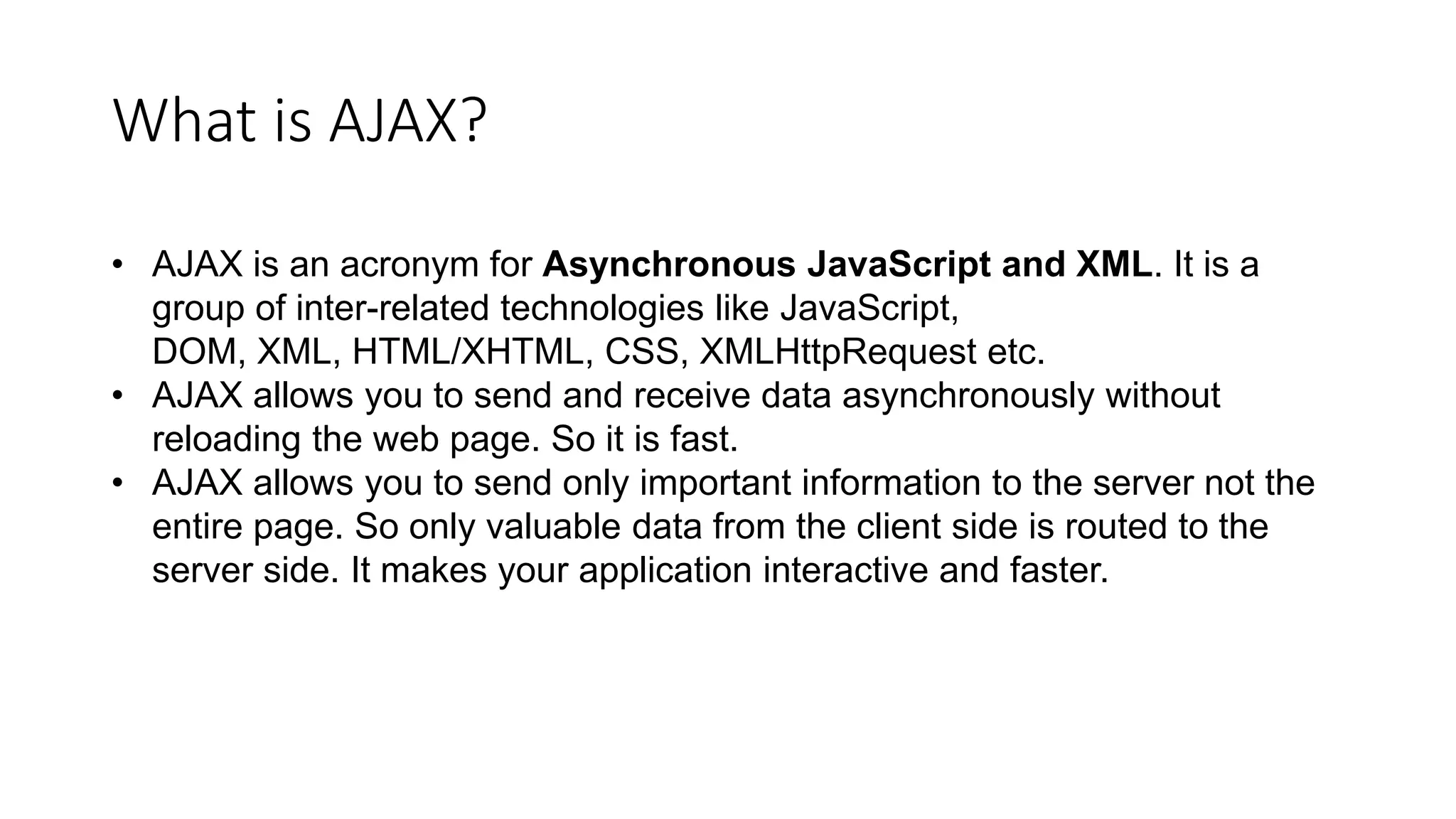 What is AJAX?
• AJAX is an acronym for Asynchronous JavaScript and XML. It is a
group of inter-related technologies like JavaScript,
DOM, XML, HTML/XHTML, CSS, XMLHttpRequest etc.
• AJAX allows you to send and receive data asynchronously without
reloading the web page. So it is fast.
• AJAX allows you to send only important information to the server not the
entire page. So only valuable data from the client side is routed to the
server side. It makes your application interactive and faster.
 