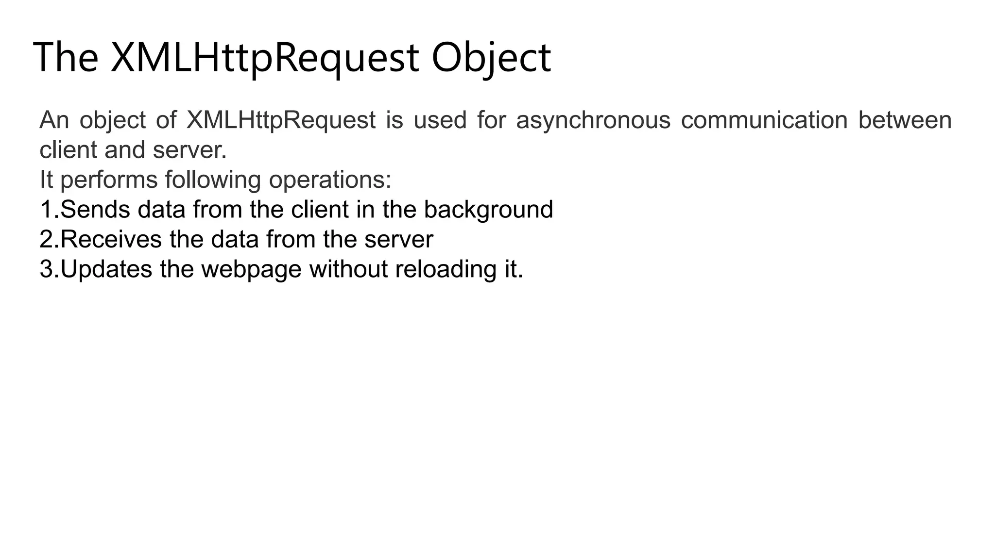 The XMLHttpRequest Object
An object of XMLHttpRequest is used for asynchronous communication between
client and server.
It performs following operations:
1.Sends data from the client in the background
2.Receives the data from the server
3.Updates the webpage without reloading it.
 