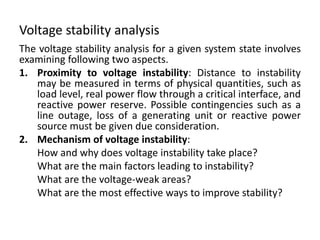 Voltage stability analysis
The voltage stability analysis for a given system state involves
examining following two aspects.
1. Proximity to voltage instability: Distance to instability
may be measured in terms of physical quantities, such as
load level, real power flow through a critical interface, and
reactive power reserve. Possible contingencies such as a
line outage, loss of a generating unit or reactive power
source must be given due consideration.
2. Mechanism of voltage instability:
How and why does voltage instability take place?
What are the main factors leading to instability?
What are the voltage-weak areas?
What are the most effective ways to improve stability?
 