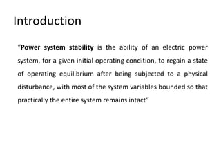 Introduction
“Power system stability is the ability of an electric power
system, for a given initial operating condition, to regain a state
of operating equilibrium after being subjected to a physical
disturbance, with most of the system variables bounded so that
practically the entire system remains intact”
 