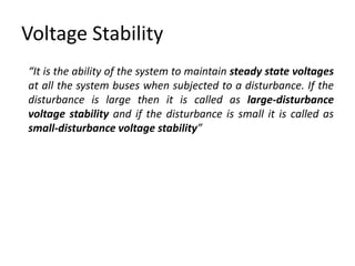 Voltage Stability
“It is the ability of the system to maintain steady state voltages
at all the system buses when subjected to a disturbance. If the
disturbance is large then it is called as large-disturbance
voltage stability and if the disturbance is small it is called as
small-disturbance voltage stability”
 