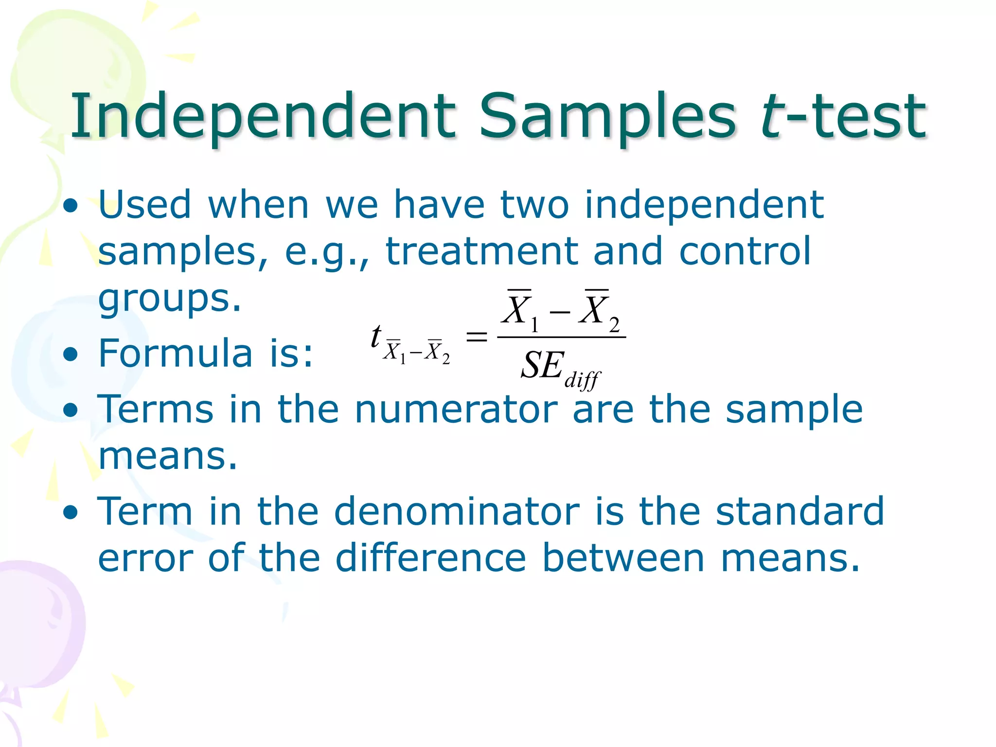Independent Samples t-test
• Used when we have two independent
samples, e.g., treatment and control
groups.
• Formula is:
• Terms in the numerator are the sample
means.
• Term in the denominator is the standard
error of the difference between means.
diff
X
X
SE
X
X
t 2
1
2
1



 
