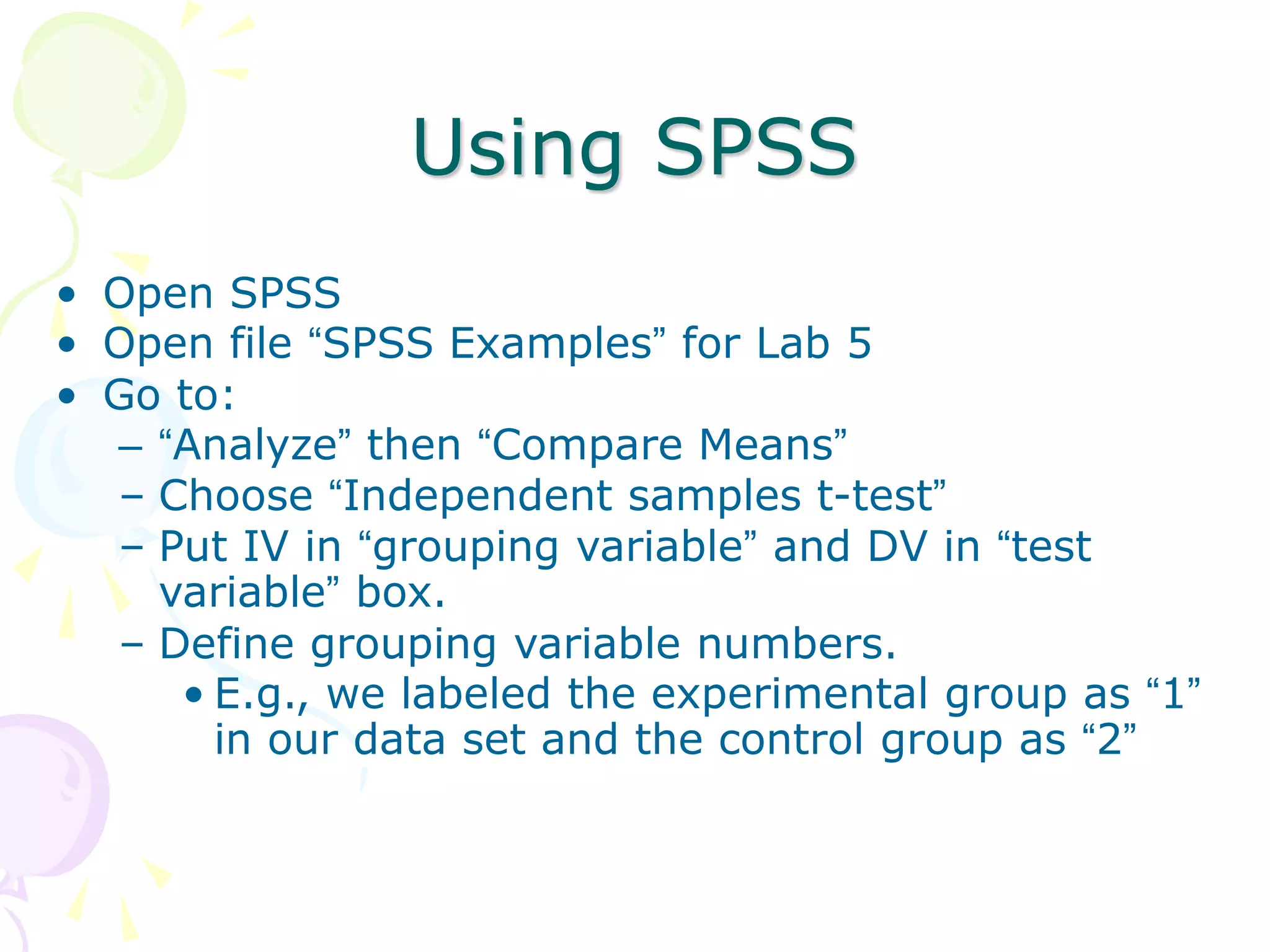 Using SPSS
• Open SPSS
• Open file “SPSS Examples” for Lab 5
• Go to:
– “Analyze” then “Compare Means”
– Choose “Independent samples t-test”
– Put IV in “grouping variable” and DV in “test
variable” box.
– Define grouping variable numbers.
• E.g., we labeled the experimental group as “1”
in our data set and the control group as “2”
 