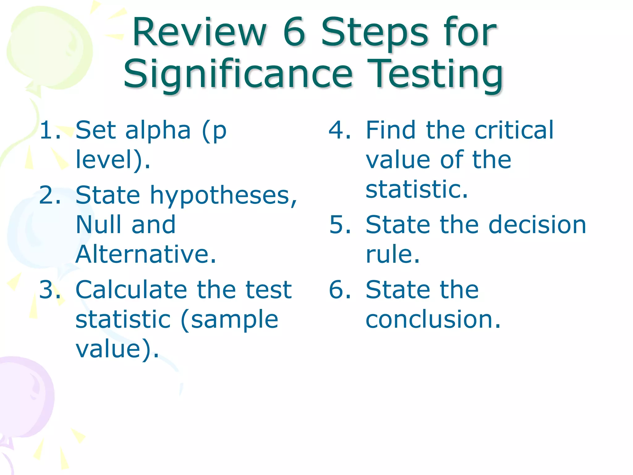 Review 6 Steps for
Significance Testing
1. Set alpha (p
level).
2. State hypotheses,
Null and
Alternative.
3. Calculate the test
statistic (sample
value).
4. Find the critical
value of the
statistic.
5. State the decision
rule.
6. State the
conclusion.
 