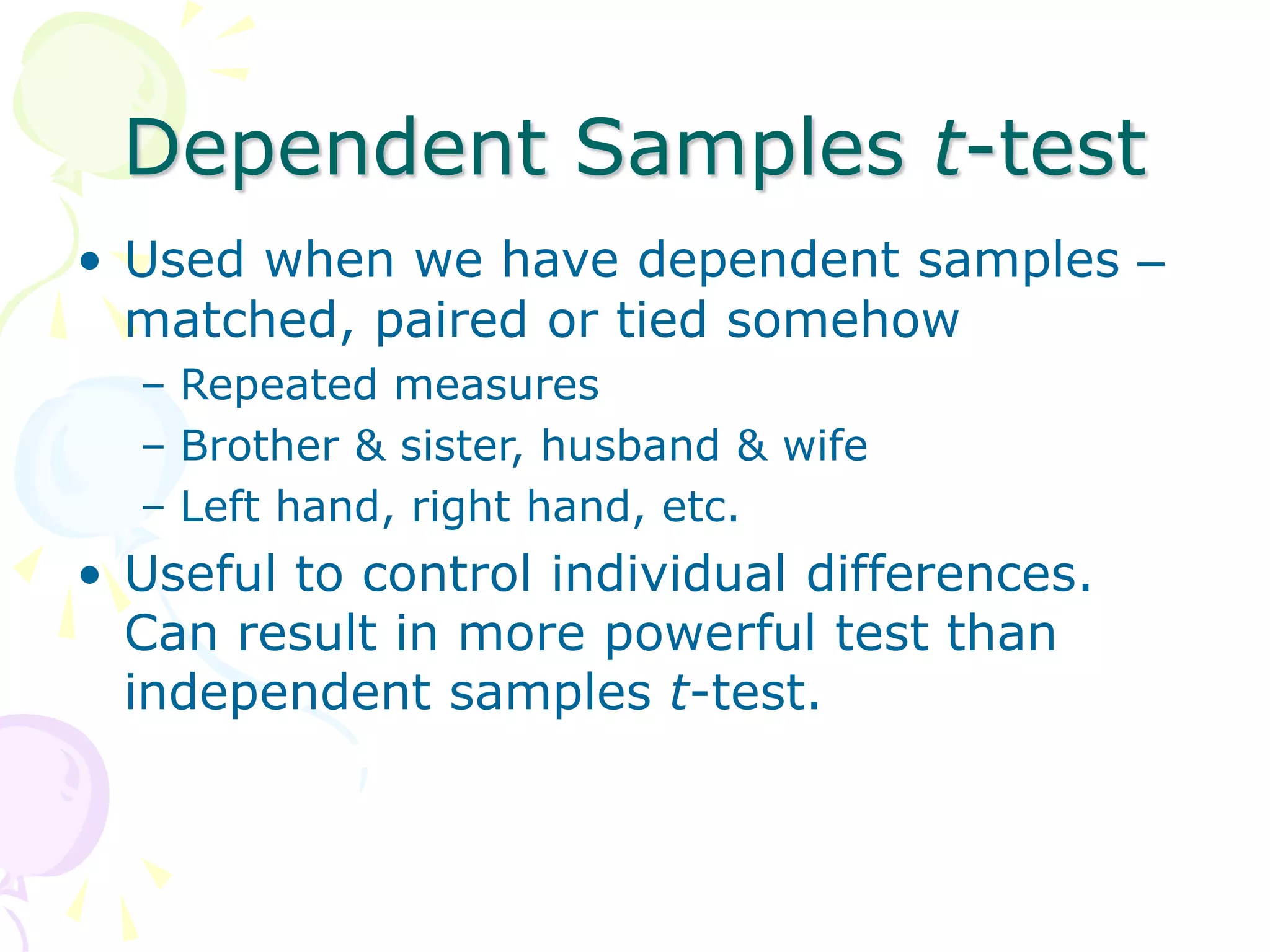 Dependent Samples t-test
• Used when we have dependent samples –
matched, paired or tied somehow
– Repeated measures
– Brother & sister, husband & wife
– Left hand, right hand, etc.
• Useful to control individual differences.
Can result in more powerful test than
independent samples t-test.
 