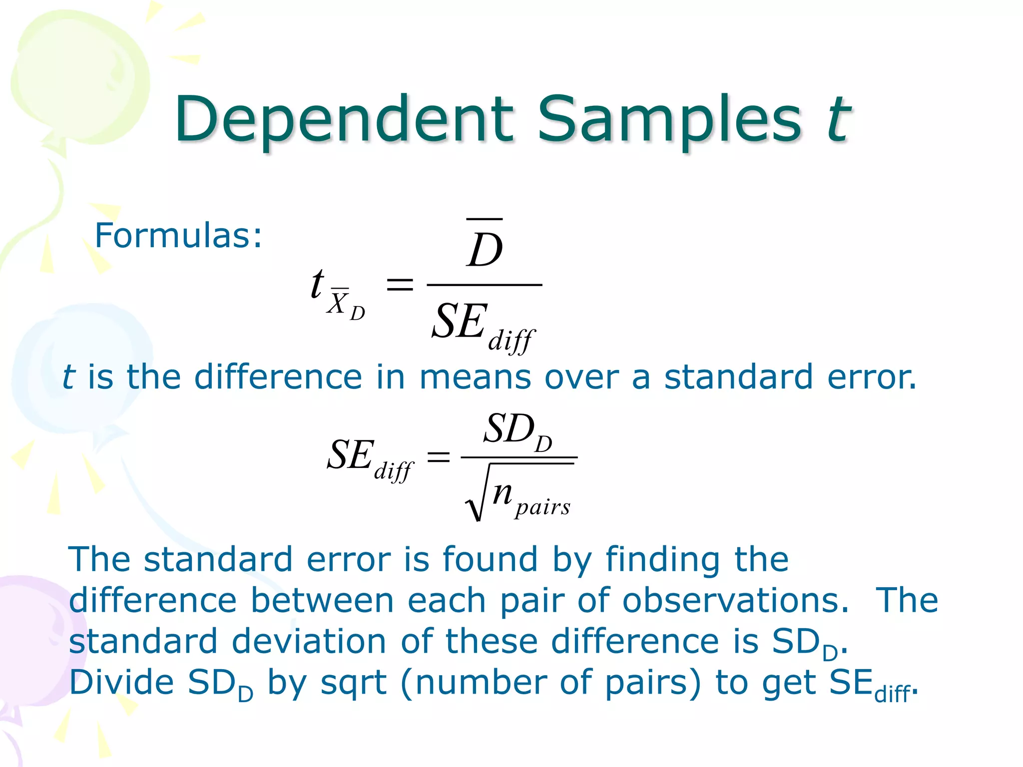 Dependent Samples t
Formulas:
diff
X
SE
D
t D

t is the difference in means over a standard error.
pairs
D
diff
n
SD
SE 
The standard error is found by finding the
difference between each pair of observations. The
standard deviation of these difference is SDD.
Divide SDD by sqrt (number of pairs) to get SEdiff.
 
