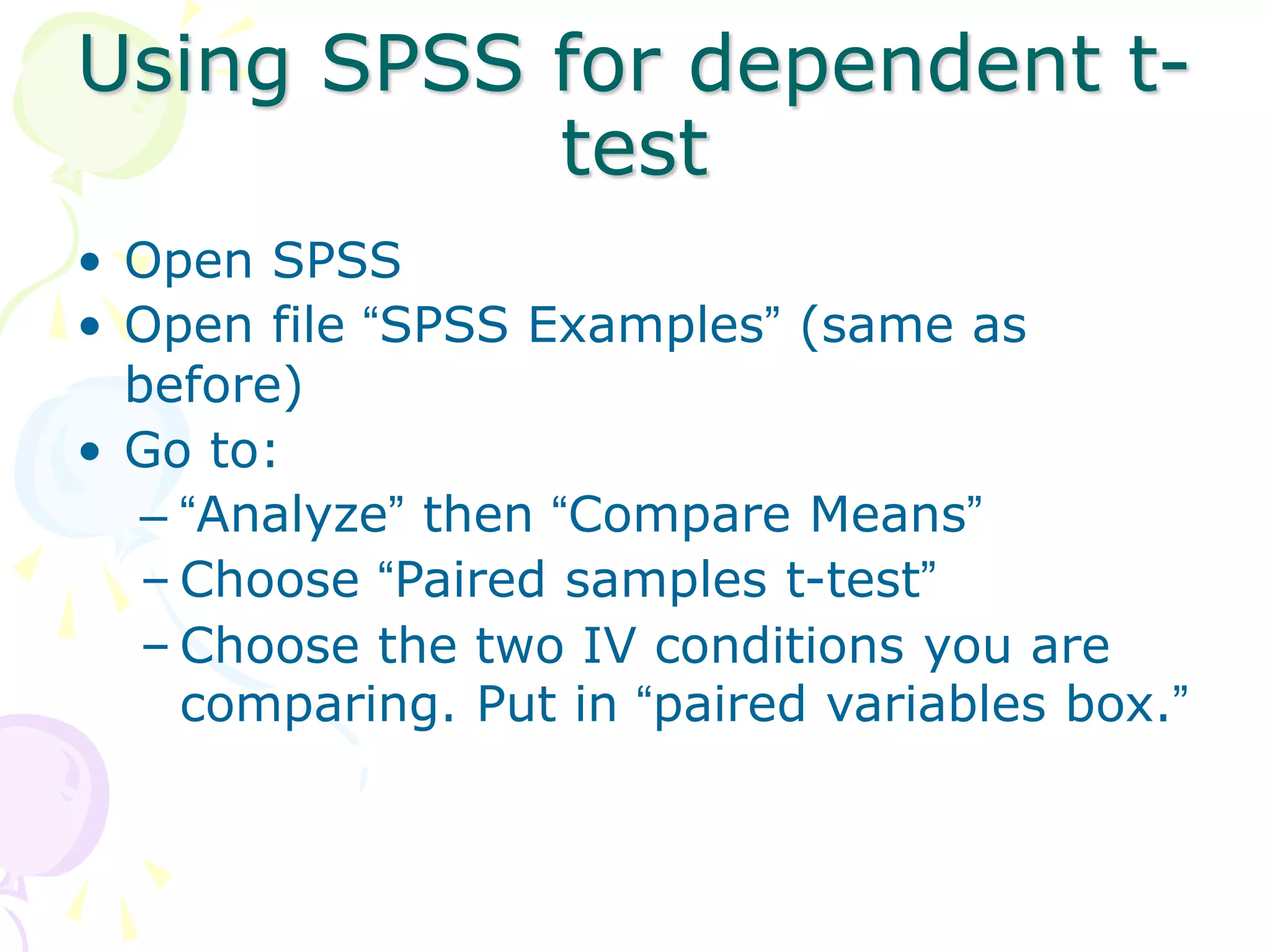 Using SPSS for dependent t-
test
• Open SPSS
• Open file “SPSS Examples” (same as
before)
• Go to:
– “Analyze” then “Compare Means”
– Choose “Paired samples t-test”
– Choose the two IV conditions you are
comparing. Put in “paired variables box.”
 